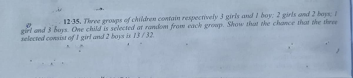 12:35. Three groups of children contain respectively 3 girls and 1 boy; 2 girls and 2 boys; 1
girl and 3 boys. One child is selected at random from each group. Show that the chance that the three
selected consist of 1 girl and 2 boys is 13/32.
