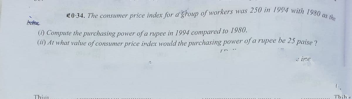 as
0 34. The consumer price index for dtroup of workers was 250 in 1994 with 1090
(1) Compute the purchasing power of a rupee in 1994 compared to 1980.
(ii) At what value of consumer price index would the purchasing power of a rupee be 25 paise ?
e ire
Thihu
Thiu

