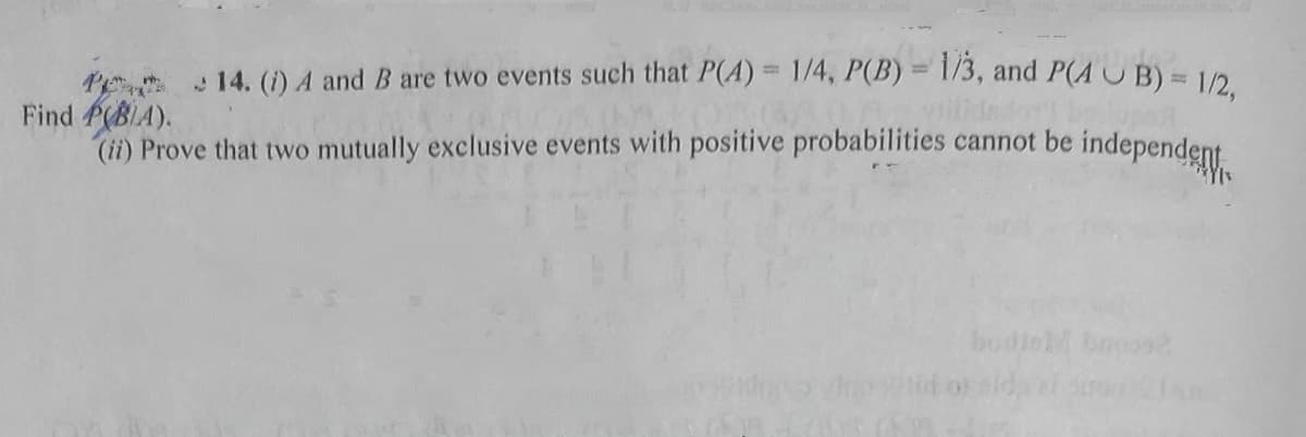 Pe 14. (i) A and B are two events such that P(A) = 1/4, P(B)= 1/3, and P(A UB)= 1/2
Find P(BIA).
(ii) Prove that two mutually exclusive events with positive probabilities cannot be independent
illd
bodinM broos
