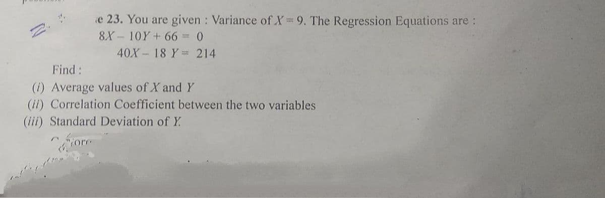 e 23. You are given : Variance of X= 9. The Regression Equations are:
8X - 10Y+ 66 =0
40X 18 Y= 214
Find:
(1) Average values of X and Y
(i1) Correlation Coefficient between the two variables
(iii) Standard Deviation of Y.
ore
