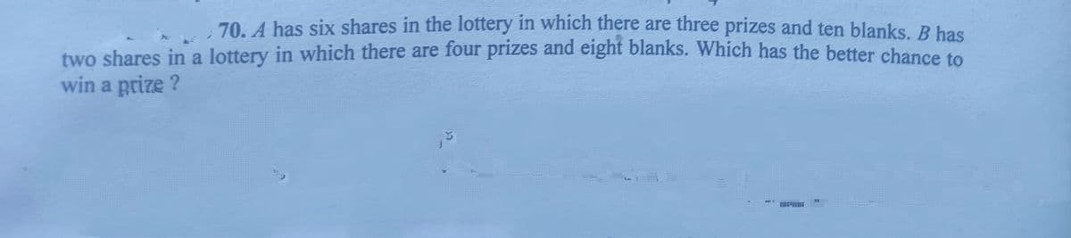 70. A has six shares in the lottery in which there are three prizes and ten blanks, B has
two shares in a lottery in which there are four prizes and eight blanks. Which has the better chance to
win a prize ?
