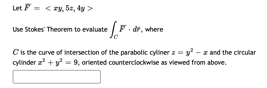 Let F = < xy, 5z, 4y
Use Stokes' Theorem to evaluate / F · dr, where
C is the curve of intersection of the parabolic cyliner z = y? – x and the circular
cylinder x? + y? = 9, oriented counterclockwise as viewed from above.
