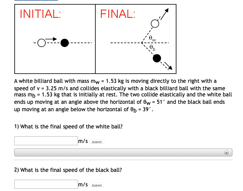 INITIAL:
FINAL:
M.
A white billiard ball with mass mw = 1.53 kg is moving directly to the right with a
speed of v = 3.25 m/s and collides elastically with a black billiard ball with the same
mass mb = 1.53 kg that is initially at rest. The two collide elastically and the white ball
ends up moving at an angle above the horizontal of ew = 51° and the black ball ends
up moving at an angle below the horizontal of Ob = 39°.
%3D
1) What is the final speed of the white ball?
m/s Submit
2) What is the final speed of the black ball?
m/s Submit
