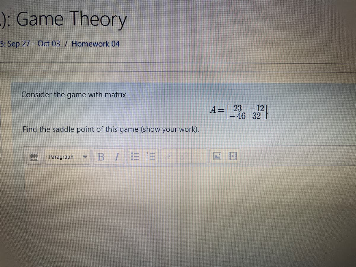 -): Game Theory
5: Sep 27 - Oct 03/ Homework 04
Consider the game with matrix
23-12]
-46 32.
Find the saddle point of this game (show your work).
Paragraph
BIEE
