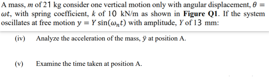 A mass, m of 21 kg consider one vertical motion only with angular displacement, 0 =
wt, with spring coefficient, k of 10 kN/m as shown in Figure Q1. If the system
oscillates at free motion y = Y sin(@nt) with amplitude, Y of 13 mm:
(iv) Analyze the acceleration of the mass, ÿ at position A.
(v)
Examine the time taken at position A.

