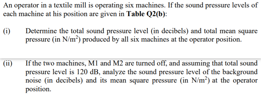 An operator in a textile mill is operating six machines. If the sound pressure levels of
each machine at his position are given in Table Q2(b):
Determine the total sound pressure level (in decibels) and total mean square
pressure (in N/m²) produced by all six machines at the operator position.
(i)
If the two machines, M1 and M2 are turned off, and assuming that total sound
pressure level is 120 dB, analyze the sound pressure level of the background
noise (in decibels) and its mean square pressure (in N/m²) at the operator
position.
(ii)
