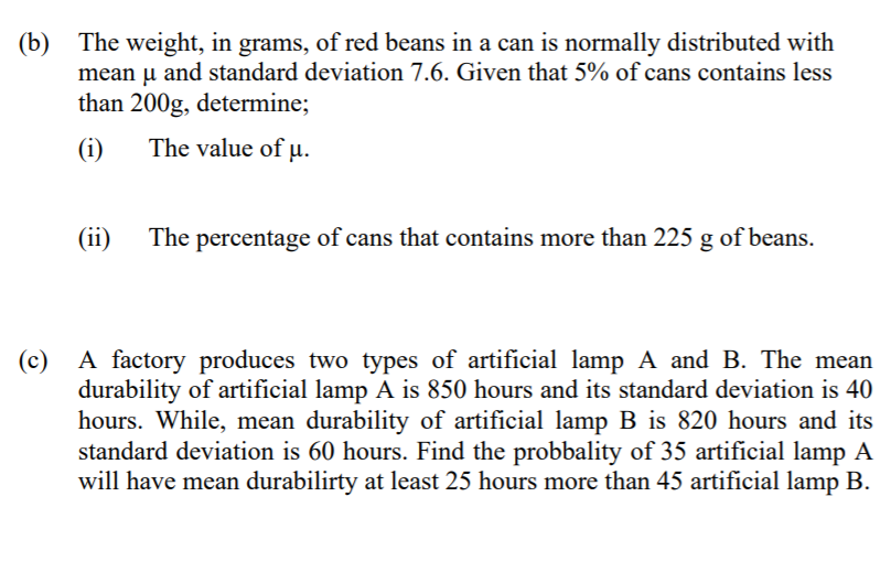 (b) The weight, in grams, of red beans in a can is normally distributed with
mean u and standard deviation 7.6. Given that 5% of cans contains less
than 200g, determine;
(i)
The value of µ.
(ii)
The percentage of cans that contains more than 225 g of beans.
A factory produces two types of artificial lamp A and B. The mean
durability of artificial lamp A is 850 hours and its standard deviation is 40
hours. While, mean durability of artificial lamp B is 820 hours and its
standard deviation is 60 hours. Find the probbality of 35 artificial lamp A
will have mean durabilirty at least 25 hours more than 45 artificial lamp B.
(c)
