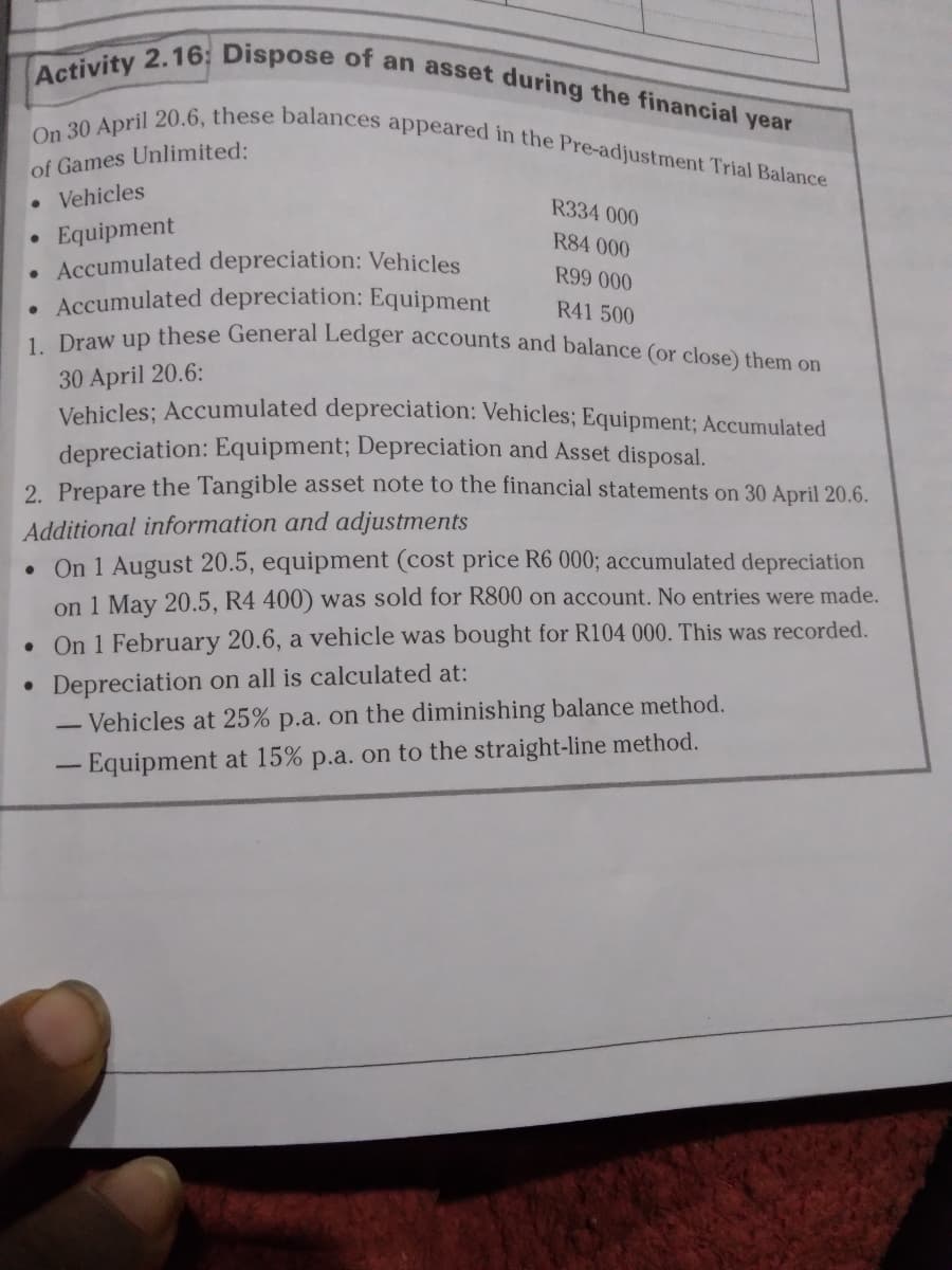 Activity 2.16; Dispose of an asset during the financial year
On 30 April 20.6, these balances appeared in the Pre-adjustment Trial Balance
of Games Unlimited:
• Vehicles
R334 000
Equipment
Accumulated depreciation: Vehicles
• Accumulated depreciation: Equipment
Deew up these General Ledger accounts and balance (or close) them on
R84 000
R99 000
R41 500
30 April 20.6:
Vehicles; Accumulated depreciation: Vehicles; Equipment; Accumulated
depreciation: Equipment; Depreciation and Asset disposal.
2 Prepare the Tangible asset note to the financial statements on 30 April 20.6.
Additional information and adjustments
On 1 August 20.5, equipment (cost price R6 000; accumulated depreciation
on 1 May 20.5, R4 400) was sold for R800 on account. No entries were made.
• On 1 February 20.6, a vehicle was bought for R104 000. This was recorded.
Depreciation on all is calculated at:
Vehicles at 25% p.a. on the diminishing balance method.
- Equipment at 15% p.a. on to the straight-line method.
