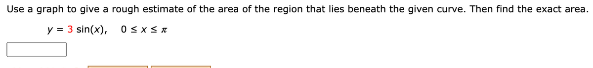 Use a graph to give a rough estimate of the area of the region that lies beneath the given curve. Then find the exact area.
y = 3 sin(x),
0 <x< I
