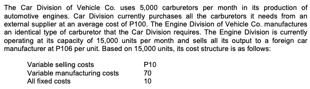 The Car Division of Vehicle Co. uses 5,000 carburetors per month in its production of
automotive engines. Car Division currently purchases all the carburetors it needs from an
external supplier at an average cost of P100. The Engine Division of Vehicle Co. manufactures
an identical type of carburetor that the Car Division requires. The Engine Division is currently
operating at its capacity of 15,000 units per month and sells all its output to a foreign car
manufacturer at P106 per unit. Based on 15,000 units, its cost structure is as follows:
Variable selling costs
Variable manufacturing costs
All fixed costs
P10
70
10
