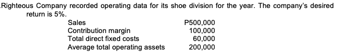 Righteous Company recorded operating data for its shoe division for the year. The company's desired
return is 5%.
Sales
Contribution margin
Total direct fixed costs
P500,000
100,000
60,000
200,000
Average total operating assets
