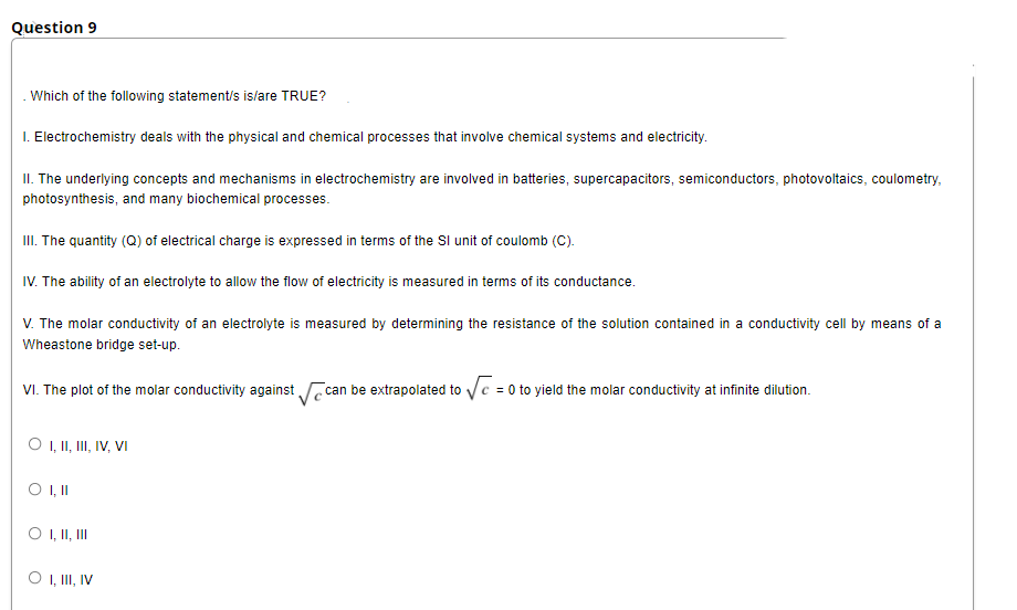 Question 9
. Which of the following statement/s islare TRUE?
I. Electrochemistry deals with the physical and chemical processes that involve chemical systems and electricity.
II. The underlying concepts and mechanisms in electrochemistry are involved in batteries, supercapacitors, semiconductors, photovoltaics, coulometry,
photosynthesis, and many biochemical processes.
II. The quantity (Q) of electrical charge is expressed in terms of the Sl unit of coulomb (C).
IV. The ability of an electrolyte to allow the flow of electricity is measured in terms of its conductance.
V. The molar conductivity of an electrolyte is measured by determining the resistance of the solution contained in a conductivity cell by means of a
Wheastone bridge set-up.
VI. The plot of the molar conductivity against can be extrapolated to Vc = 0 to yield the molar conductivity at infinite dilution.
O , II, II, IV, VI
O , II, II
O , II, IV
