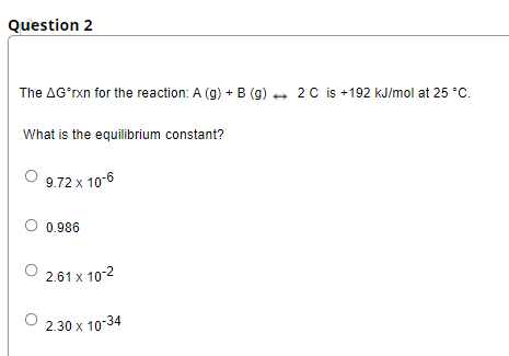 Question 2
The AG'rxn for the reaction: A (g) + B (g) + 2 C is +192 kJ/mol at 25 °C.
What is the equilibrium constant?
9.72 x 10-6
0.986
2.61 x 10-2
2.30 x 10-34

