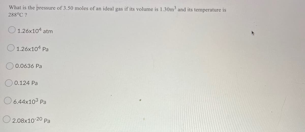 What is the pressure of 3.50 moles of an ideal gas if its volume is 1.30m3 and its temperature is
288°C ?
O 1.26x104 atm
O 1.26x104 Pa
O 0.0636 Pa
O 0.124 Pa
O 6.44x103 Pa
O 2.08x10-20 Pa
