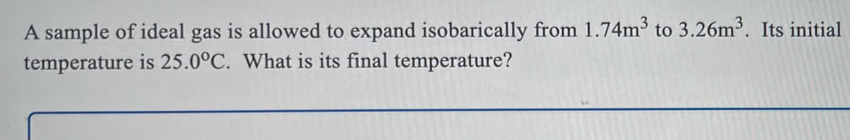 A sample of ideal gas is allowed to expand isobarically from 1.74m3 to 3.26m3. Its initial
temperature is 25.0°C. What is its final temperature?
