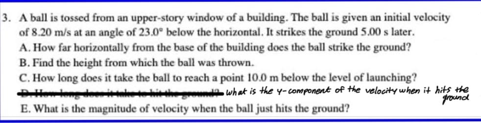 3. A ball is tossed from an upper-story window of a building. The ball is given an initial velocity
of 8.20 m/s at an angle of 23.0° below the horizontal. It strikes the ground 5.00 s later.
A. How far horizontally from the base of the building does the ball strike the ground?
B. Find the height from which the ball was thrown.
C. How long does it take the ball to reach a point 10.0 m below the level of launching?
Holong deei hitheoda what is the y-component of the velocity when it hits the
E. What is the magnitude of velocity when the ball just hits the ground?
ground
