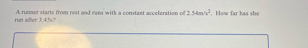 A runner starts from rest and runs with a constant acceleration of 2.54m/s². How far has she
run after 3.45s?