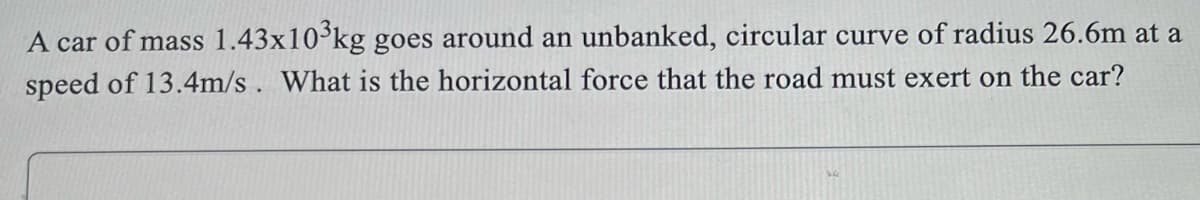 A car of mass 1.43x10°kg goes around an unbanked, circular curve of radius 26.6m at a
speed of 13.4m/s. What is the horizontal force that the road must exert on the car?
