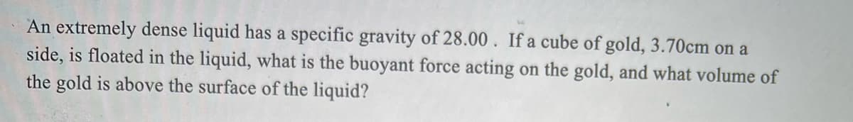 An extremely dense liquid has a specific gravity of 28.00. If a cube of gold, 3.70cm on a
side, is floated in the liquid, what is the buoyant force acting on the gold, and what volume of
the gold is above the surface of the liquid?
