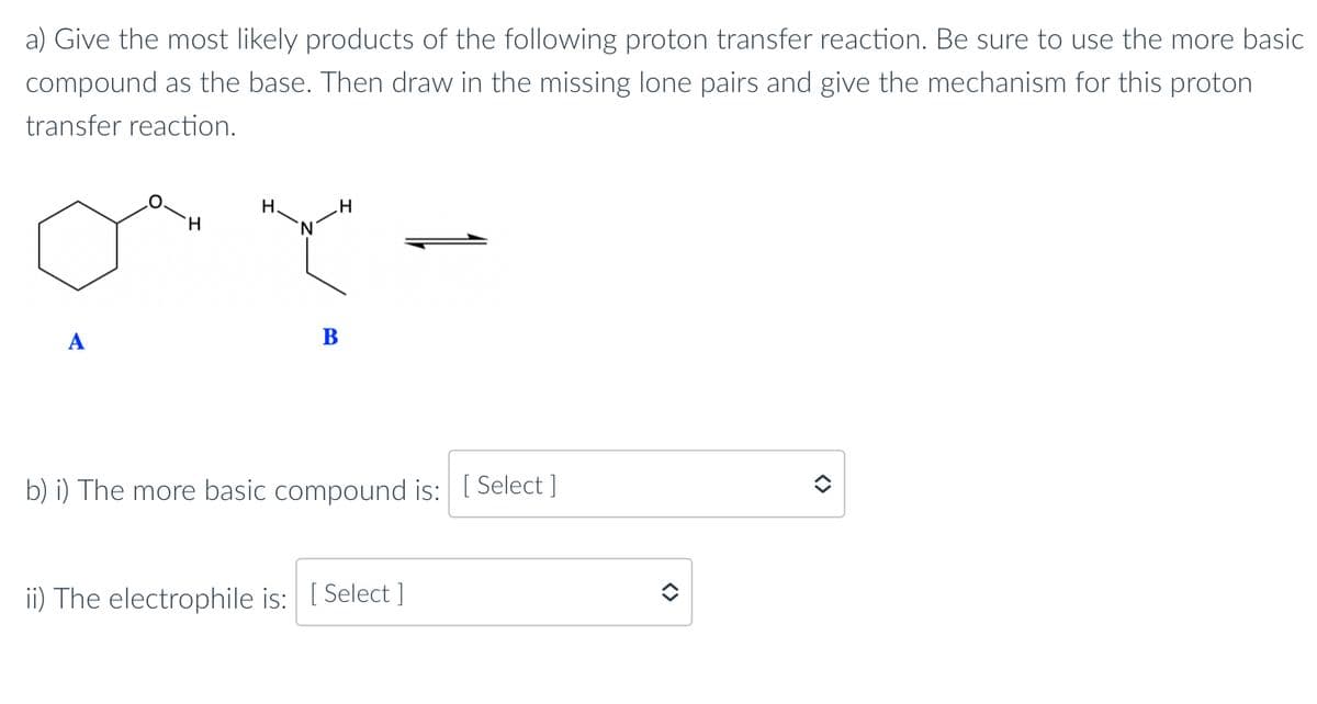 a) Give the most likely products of the following proton transfer reaction. Be sure to use the more basic
compound as the base. Then draw in the missing lone pairs and give the mechanism for this proton
transfer reaction.
A
H
H.
H
B
b) i) The more basic compound is: [Select]
ii) The electrophile is: [Select]
<>
<>