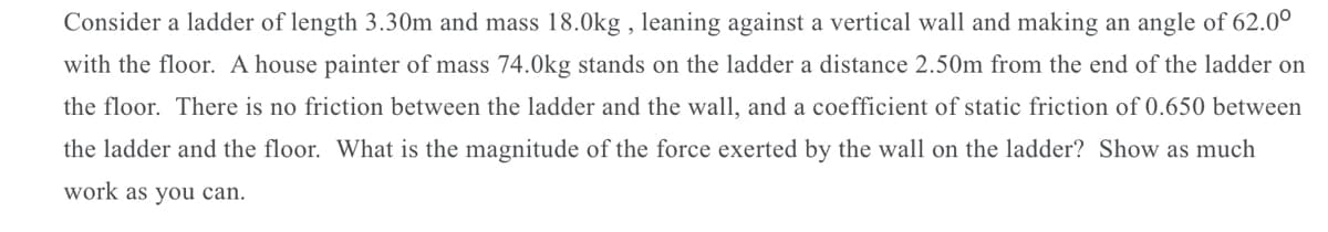 Consider a ladder of length 3.30m and mass 18.0kg , leaning against a vertical wall and making an angle of 62.0°
with the floor. A house painter of mass 74.0kg stands on the ladder a distance 2.50m from the end of the ladder on
the floor. There is no friction between the ladder and the wall, and a coefficient of static friction of 0.650 between
the ladder and the floor. What is the magnitude of the force exerted by the wall on the ladder? Show as much
work as you can.
