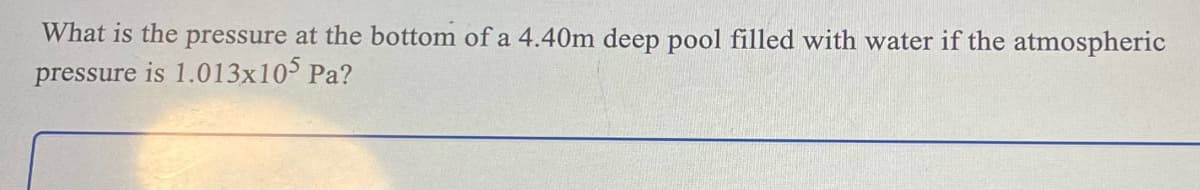 What is the pressure at the bottom of a 4.40m deep pool filled with water if the atmospheric
pressure is 1.013x105 Pa?
