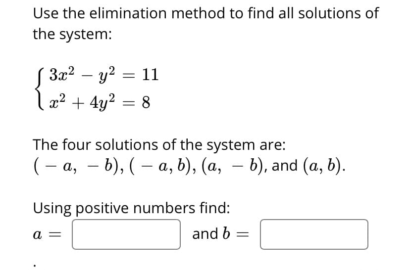 Use the elimination method to find all solutions of
the system:
За? — у? — 11
x2 + 4y2 = 8
-
The four solutions of the system are:
(- а, — b), ( — а, b), (а, — b), and (a, b).
Using positive numbers find:
a
and b =
