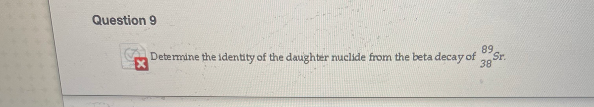 Question 9
Determine the identity of the daughter nuclide from the beta decay of Sr.
89
Sr.
38
