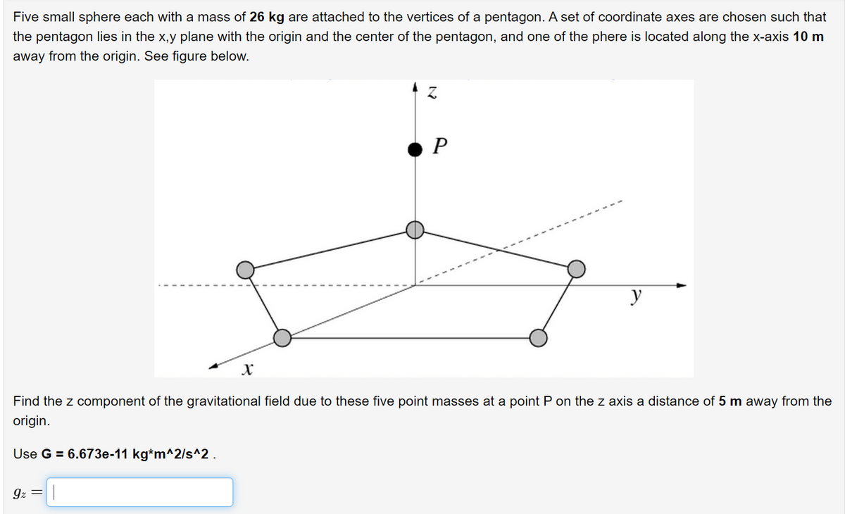 Five small sphere each with a mass of 26 kg are attached to the vertices of a pentagon. A set of coordinate axes are chosen such that
the pentagon lies in the x,y plane with the origin and the center of the pentagon, and one of the phere is located along the x-axis 10 m
away from the origin. See figure below.
Z
P
y
X
Find the z component of the gravitational field due to these five point masses at a point P on the z axis a distance of 5 m away from the
origin.
Use G = 6.673e-11 kg*m^2/s^2.
9z =