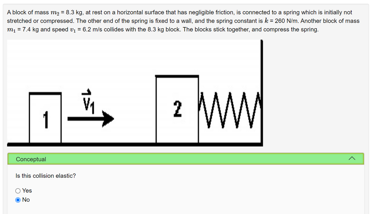 A block of mass m2 = 8.3 kg, at rest on a horizontal surface that has negligible friction, is connected to a spring which is initially not
stretched or compressed. The other end of the spring is fixed to a wall, and the spring constant is k = 260 N/m. Another block of mass
m1 = 7.4 kg and speed v1 = 6.2 m/s collides with the 8.3 kg block. The blocks stick together, and compress the spring.
2
1
Conceptual
Is this collision elastic?
O Yes
O No
