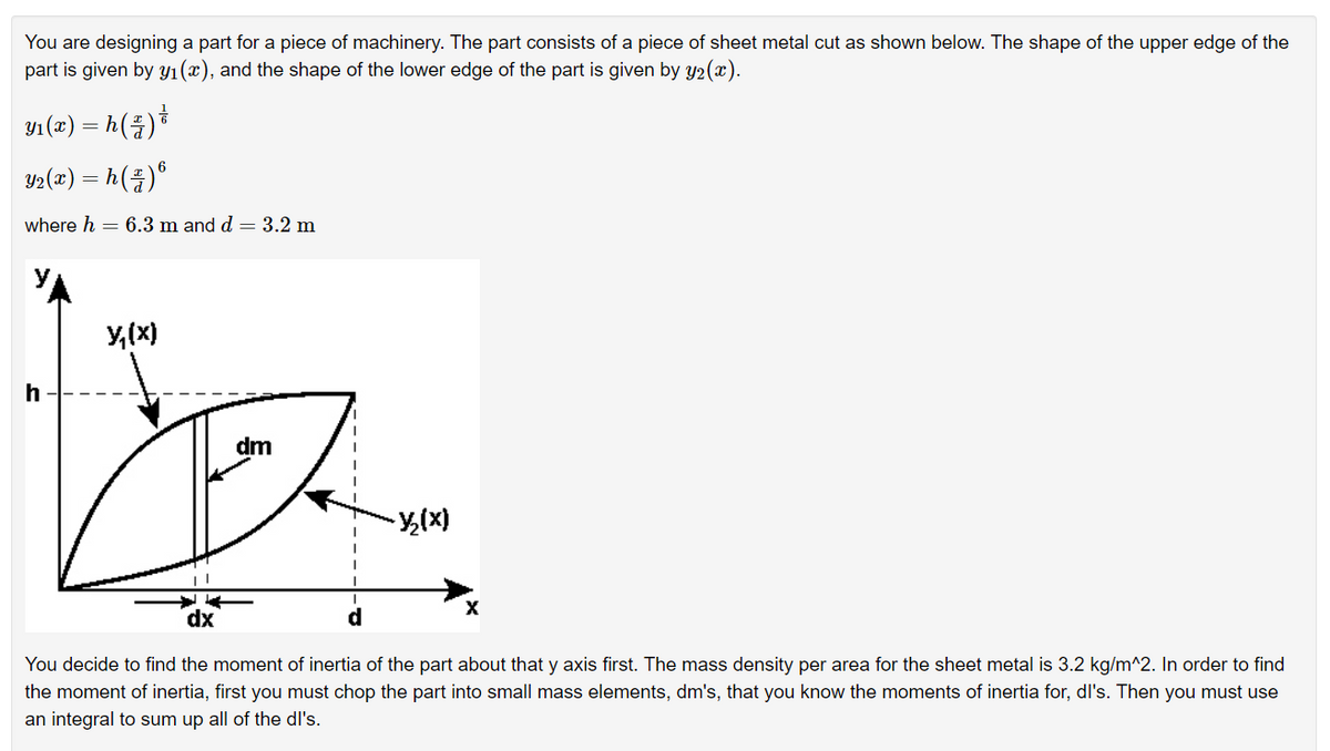 You are designing a part for a piece of machinery. The part consists of a piece of sheet metal cut as shown below. The shape of the upper edge of the
part is given by Yı(x), and the shape of the lower edge of the part is given by y2(x).
Y1 (T) = h(4)*
Y2(x) = h(4)*
where h = 6.3 m and d = 3.2 m
y,(x)
h
You decide to find the moment of inertia of the part about that y axis first. The mass density per area for the sheet metal is 3.2 kg/m^2. In order to find
the moment of inertia, first you must chop the part into small mass elements, dm's, that you know the moments of inertia for, dl's. Then you must use
an integral to sum up all of the dl's.
