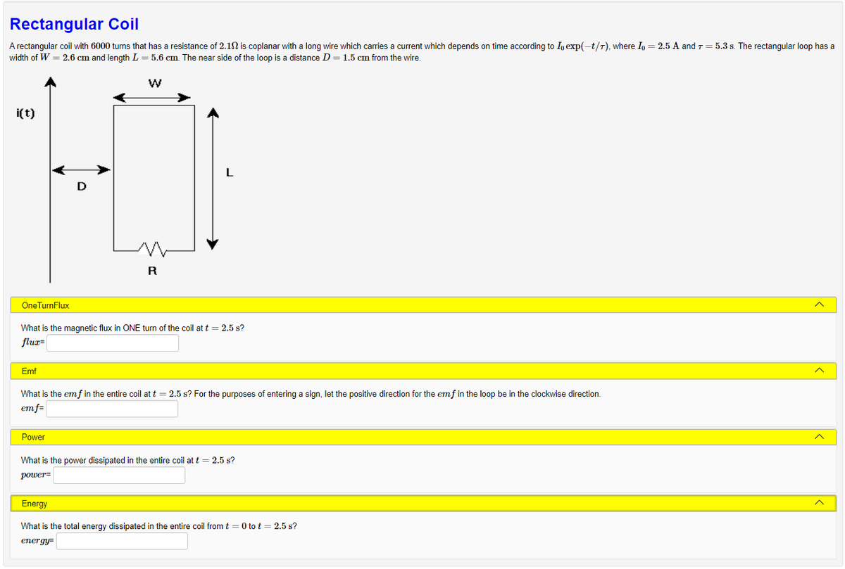 Rectangular Coil
A rectangular coil with 6000 turns that has a resistance of 2.102 is coplanar with a long wire which carries a current which depends on time according to Io exp(-t/T), where I = 2.5 A and 7 = 5.3 s. The rectangular loop has a
width of W = 2.6 cm and length L = 5.6 cm. The near side of the loop is a distance D = 1.5 cm from the wire.
i(t)
One TurnFlux
Emf
W
What is the magnetic flux in ONE turn of the coil at t = 2.5 s?
flux-
R
Power
What is the emf in the entire coil at t = 2.5 s? For the purposes of entering a sign, let the positive direction for the emf in the loop be in the clockwise direction.
em f=
What is the power dissipated in the entire coil at t = 2.5 s?
power-
Energy
What is the total energy dissipated in the entire coil from t = 0 to t = 2.5 s?
energy-