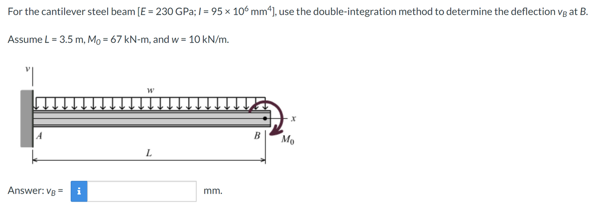 For the cantilever steel beam [E = 230 GPa; 1 = 95 × 106 mm¹], use the double-integration method to determine the deflection vg at B.
Assume L = 3.5 m, Mô = 67 kN-m, and w =
A
Answer: VB
=
W
L
= 10 kN/m.
mm.
B
X
Mo