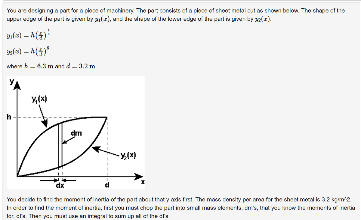 You are designing a part for a piece of machinery. The part consists of a piece of sheet metal cut as shown below. The shape of the
upper edge of the part is given by y₁(x), and the shape of the lower edge of the part is given by y₂(x).
Y₁(x) = h ( z ) ³
Y2(x) = h( ² )º
where h = 6.3 m and d = 3.2 m
Y₁(x)
h
dm
-X/₂(x)
dx
You decide to find the moment of inertia of the part about that y axis first. The mass density per area for the sheet metal is 3.2 kg/m^2.
In order to find the moment of inertia, first you must chop the part into small mass elements, dm's, that you know the moments of inertia
for, dl's. Then you must use an integral to sum up all of the dl's.