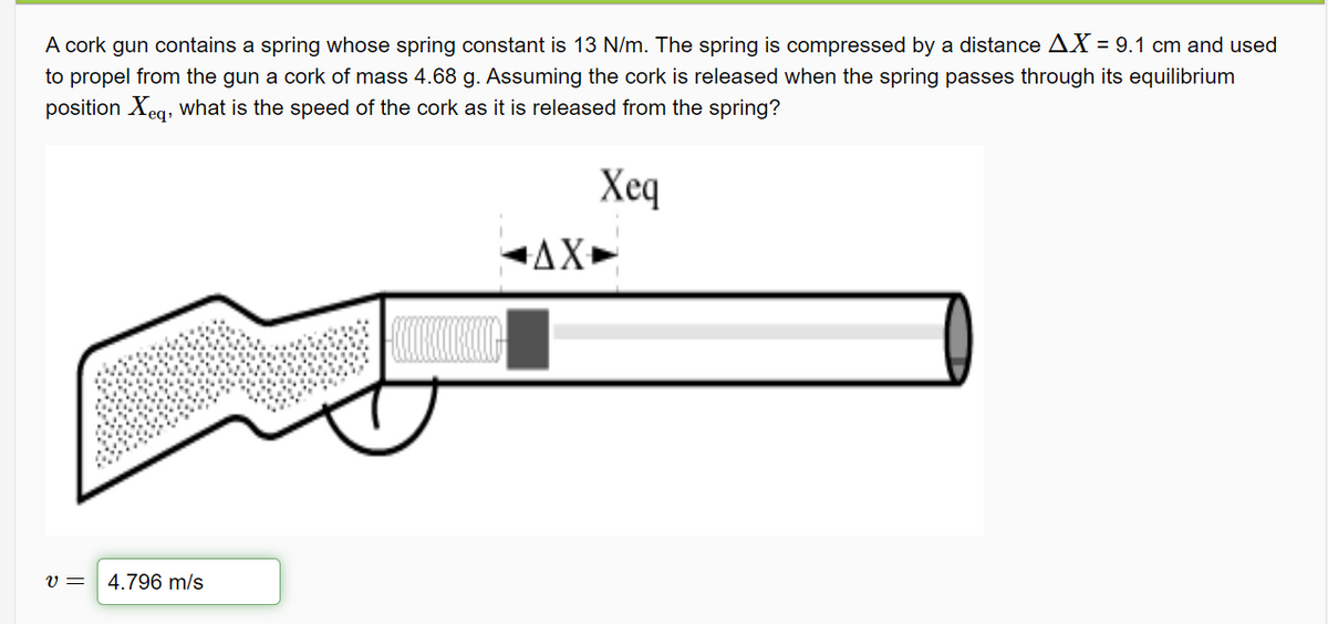 A cork gun contains a spring whose spring constant is 13 N/m. The spring is compressed by a distance AX = 9.1 cm and used
to propel from the gun a cork of mass 4.68 g. Assuming the cork is released when the spring passes through its equilibrium
position Xeg, What is the speed of the cork as it is released from the spring?
Хеq
AX+
v =
4.796 m/s
