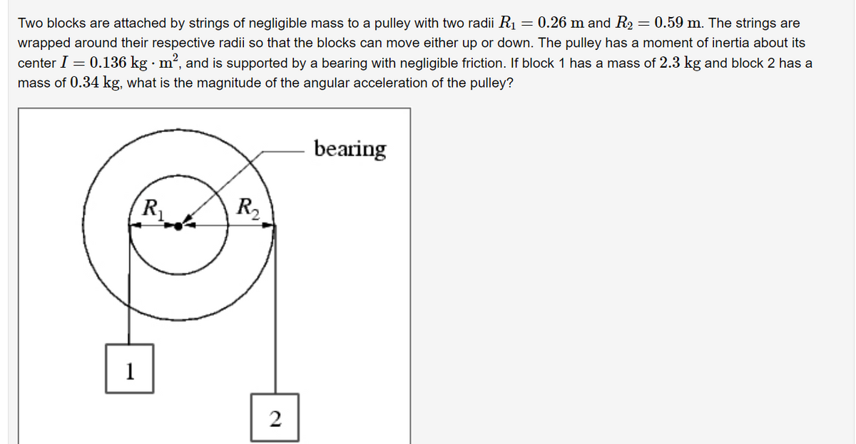 Two blocks are attached by strings of negligible mass to a pulley with two radii R1
= 0.26 m and R2 = 0.59 m. The strings are
wrapped around their respective radii so that the blocks can move either up or down. The pulley has a moment of inertia about its
center I = 0.136 kg · m², and is supported by a bearing with negligible friction. If block 1 has a mass of 2.3 kg and block 2 has a
mass of 0.34 kg, what is the magnitude of the angular acceleration of the pulley?
bearing
R
R2
1
2.
