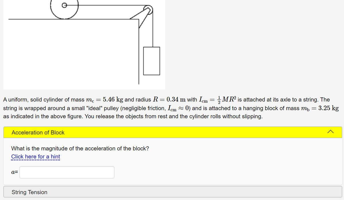 5.46 kg and radius R = 0.34 m with Iem = MR² is attached at its axle to a string. The
A uniform, solid cylinder of mass m.
string is wrapped around a small "ideal" pulley (negligible friction, Iem - 0) and is attached to a hanging block of mass m, = 3.25 kg
as indicated in the above figure. You release the objects from rest and the cylinder rolls without slipping.
Acceleration of Block
What is the magnitude of the acceleration of the block?
Click here for a hint
a=
String Tension
