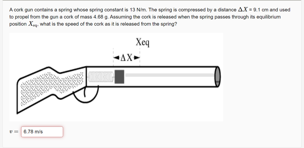 A cork gun contains a spring whose spring constant is 13 N/m. The spring is compressed by a distance AX = 9.1 cm and used
to propel from the gun a cork of mass 4.68 g. Assuming the cork is released when the spring passes through its equilibrium
position Xeq, what is the speed of the cork as it is released from the spring?
Xeq
AX+
v =
6.78 m/s
