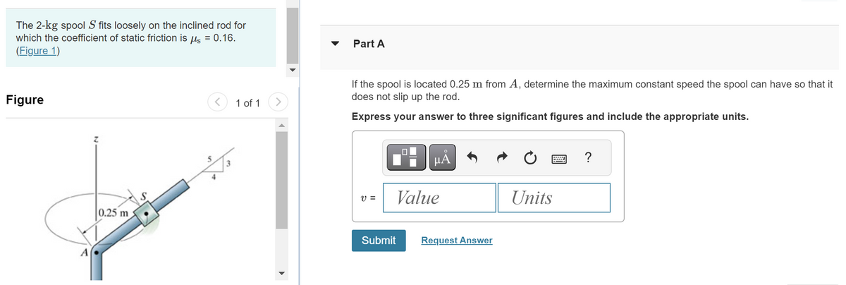 The 2-kg spool S fits loosely on the inclined rod for
which the coefficient of static friction is μ = 0.16.
(Figure 1)
Figure
A
0.25 m
<
4
1 of 1
>
Part A
If the spool is located 0.25 m from A, determine the maximum constant speed the spool can have so that it
does not slip up the rod.
Express your answer to three significant figures and include the appropriate units.
V =
0
Submit
μÅ
Value
Request Answer
Units
?