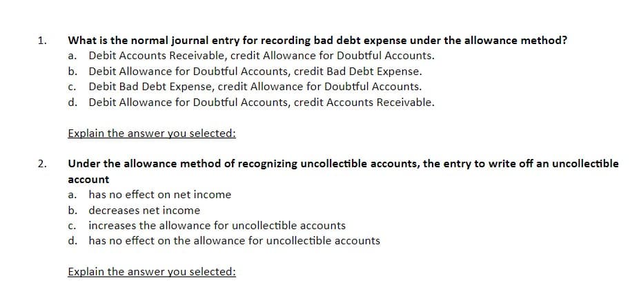 What is the normal journal entry for recording bad debt expense under the allowance method?
a. Debit Accounts Receivable, credit Allowance for Doubtful Accounts.
1.
b. Debit Allowance for Doubtful Accounts, credit Bad Debt Expense.
Debit Bad Debt Expense, credit Allowance for Doubtful Accounts.
C.
d. Debit Allowance for Doubtful Accounts, credit Accounts Receivable.
Explain the answer you selected:
2.
Under the allowance method of recognizing uncollectible accounts, the entry to write off an uncollectible
account
а.
has no effect on net income
b. decreases net income
c. increases the allowance for uncollectible accounts
d. has no effect on the allowance for uncollectible accounts
Explain the answer you selected:
