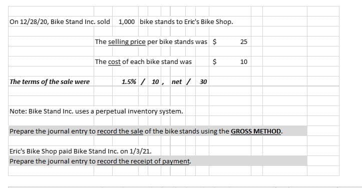 On 12/28/20, Bike Stand Inc. sold 1,000 bike stands to Eric's Bike Shop.
The selling price per bike stands was $
25
The cost of each bike stand was
10
The terms of the sale were
1.5% / 10, net / 30
Note: Bike Stand Inc. uses a perpetual inventory system.
Prepare the journal entry to record the sale of the bike stands using the GROSS METHOD.
Eric's Bike Shop paid Bike Stand Inc. on 1/3/21.
Prepare the journal entry to record the receipt of payment.
%24
