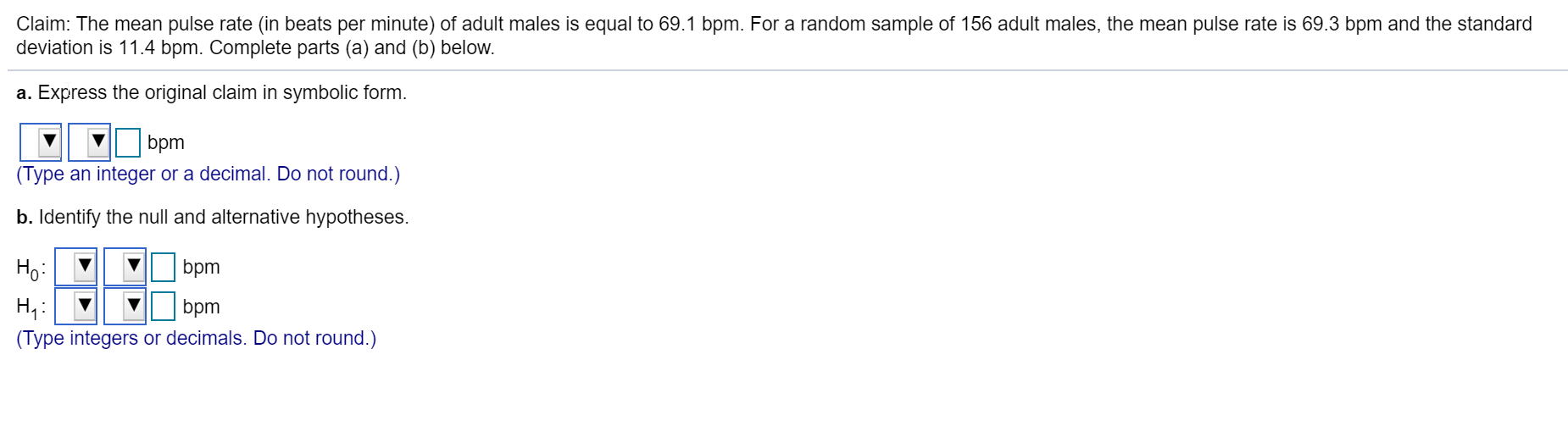 Claim: The mean pulse rate (in beats per minute) of adult males is equal to 69.1 bpm. For a random sample of 156 adult males, the mean pulse rate is 69.3 bpm and the standard
deviation is 11.4 bpm. Complete parts (a) and (b) below.
a. Express the original claim in symbolic form.
bpm
(Type an integer or a decimal. Do not round.)
b. Identify the null and alternative hypotheses.
Ho:
bpm
bpm
(Type integers or decimals. Do not round.)
