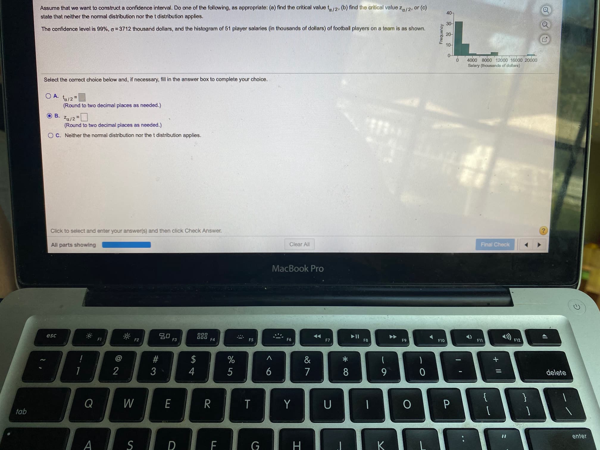 Assume that we want to construct a confidence interval. Do one of the following, as appropriate: (a) find the critical value t/2, (b) find the critical value z/2, or (c)
40-
state that neither the normal distribution nor the t distribution applies.
30-
The confidence level is 99%, o = 3712 thousand dollars, and the histogram of 51 player salaries (in thousands of dollars) of football players on a team is as shown.
20-
10-
0-
4000 8000 12000 16000 2000
Salary (thousands of dollars)
Select the correct choice below and, if necessary, fill in the answer box to complete your choice.
O A.
t/2=
(Round to two decimal places as needed.)
O B.
Za/2 =
(Round to two decimal places as needed.)
O C. Neither the normal distribution nor the t distribution applies.
Kouenbes

