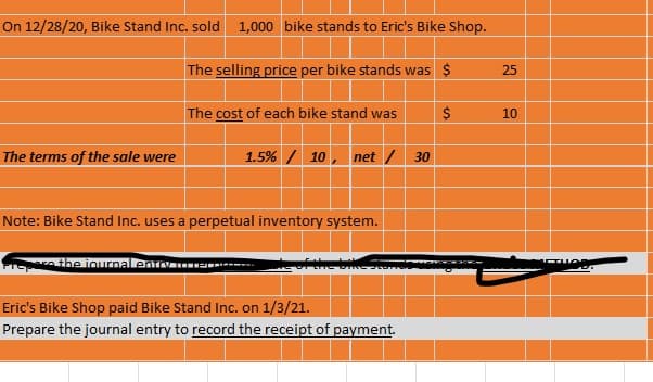 On 12/28/20, Bike Stand Inc. sold 1,000 bike stands to Eric's Bike Shop.
The selling price per bike stands was $
25
The cost of each bike stand was
$
10
The terms of the sale were
1.5% / 10, net / 30
Note: Bike Stand Inc. uses a perpetual inventory system.
Prathe iournallenv --
Eric's Bike Shop paid Bike Stand Inc. on 1/3/21.
Prepare the journal entry to record the receipt of payment.
