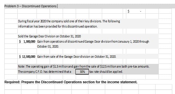 Problem 3- Discontinued Operations|
24
During fiscalyear 2020 the company sold one of theirkey divisions. The following
information has been provided for this discontinued operation.
Sold the Garage Door Division on October 31, 2020
$ 1,30,000 Gain from operations of discontinuedGarage Door divisionfromJanuaury 1, 2020 through
October 31, 2020.
$ 12,500,000 Gain from sale of the Garage Doordivision on Octaber 31, 2020.
Note: The operating gain of $13 millionand gain fromthe sale of $12.5 million are both pre-tax amounts.
The company CF.O. has detemined that a
30% tax rate should be applied.
Required: Prepare the Discontinued Operations section for the income statement.
