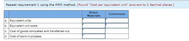 Repeat requirement 1 using the FIFO method. (Round "Cost per equivalent unit" answers to 2 decimal places.)
Direct
Conversion
Materials
a. Equivalent units
b. Equivalent unit costs
C.
Cost of goods completed and transferred out
d.
Cost of work-in-process
