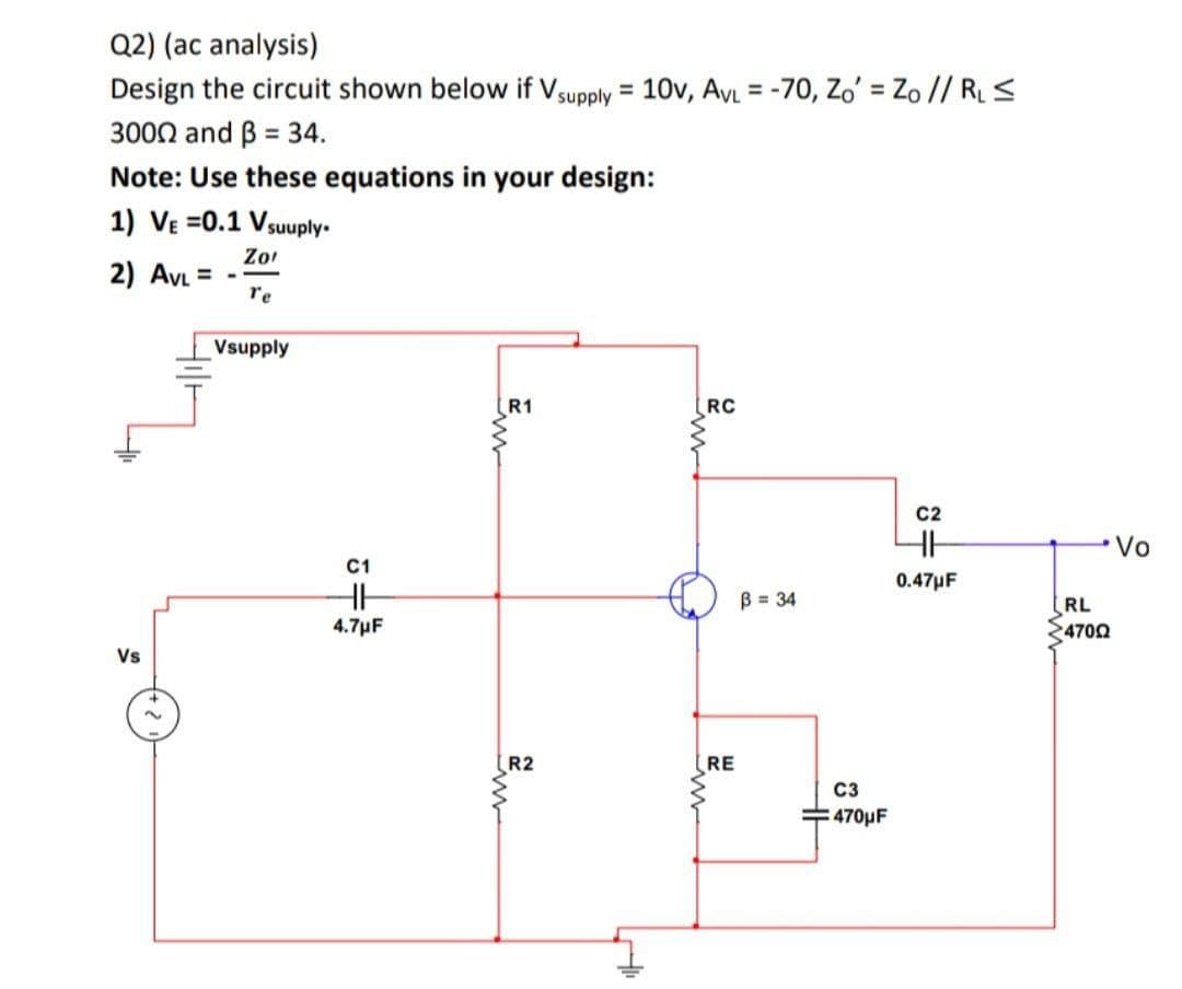 Q2) (ac analysis)
Design the circuit shown below if Vsupply = 10v, AvL = -70, Zo' = Zo // RLS
%3D
3000 and B = 34.
Note: Use these equations in your design:
1) VE =0.1 Vsuuply.
Zo
2) AVL =
re
Vsupply
R1
RC
C2
•Vo
C1
0.47µF
B = 34
RL
4702
4.7µF
Vs
R2
RE
C3
=470µF
