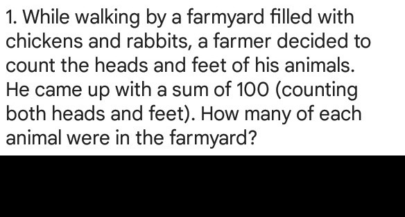 1. While walking by a farmyard filled with
chickens and rabbits, a farmer decided to
count the heads and feet of his animals.
He came up with a sum of 100 (counting
both heads and feet). How many of each
animal were in the farmyard?
