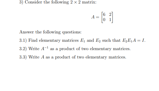 3) Consider the following 2 x 2 matrix:
[6 2]
A =
Answer the following questions:
3.1) Find elementary matrices E1 and E2 such that E,E,A = I.
3.2) Write A-l as a product of two elementary matrices.
3.3) Write A as a product of two elementary matrices.
