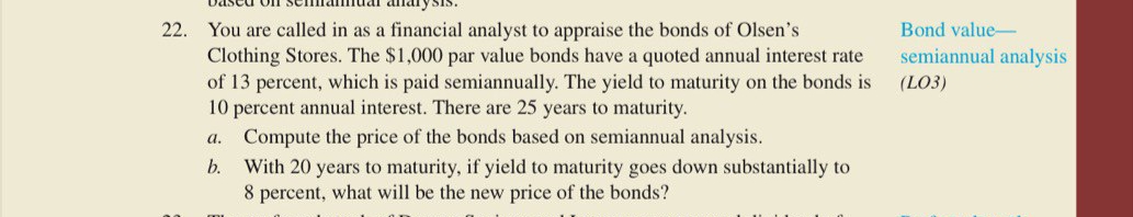 22.
You are called in as a financial analyst to appraise the bonds of Olsen's
Clothing Stores. The $1,000 par value bonds have a quoted annual interest rate
of 13 percent, which is paid semiannually. The yield to maturity on the bonds is
10 percent annual interest. There are 25 years to maturity.
Bond value-
semiannual analysis
(LO3)
a. Compute the price of the bonds based on semiannual analysis.
With 20 years to maturity, if yield to maturity goes down substantially to
8 percent, what will be the new price of the bonds?
b.
